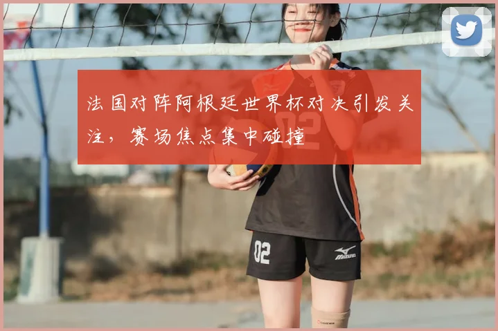 法国对阵阿根廷世界杯对决引发关注，赛场焦点集中碰撞