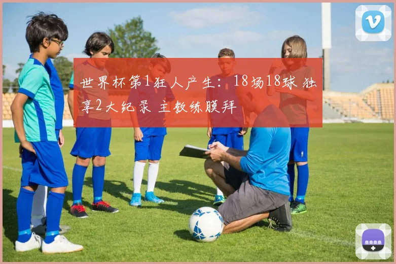 世界杯第1狂人产生:18场18球 独享2大纪录 主教练膜拜