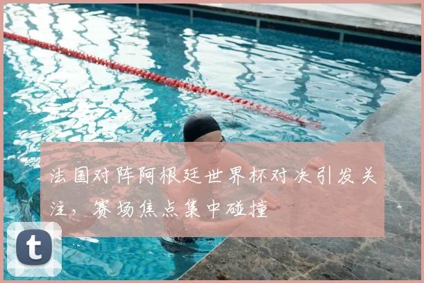 法国对阵阿根廷世界杯对决引发关注,赛场焦点集中碰撞