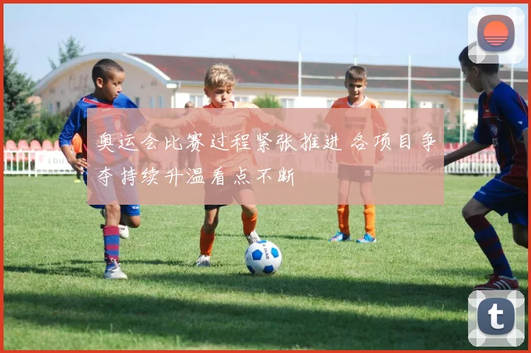 奥运会比赛过程紧张推进 各项目争夺持续升温看点不断