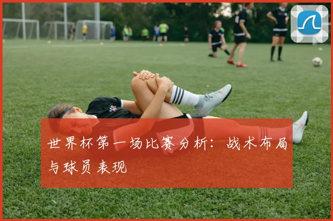 世界杯第一场比赛分析：战术布局与球员表现