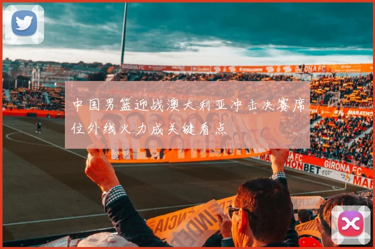 中国男篮迎战澳大利亚冲击决赛席位外线火力成关键看点