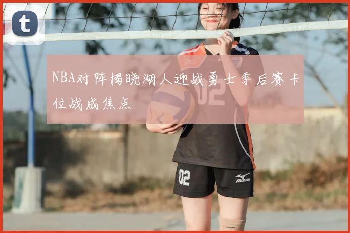 NBA对阵揭晓湖人迎战勇士季后赛卡位战成焦点