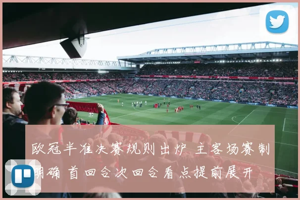 欧冠半准决赛规则出炉 主客场赛制明确 首回合次回合看点提前展开