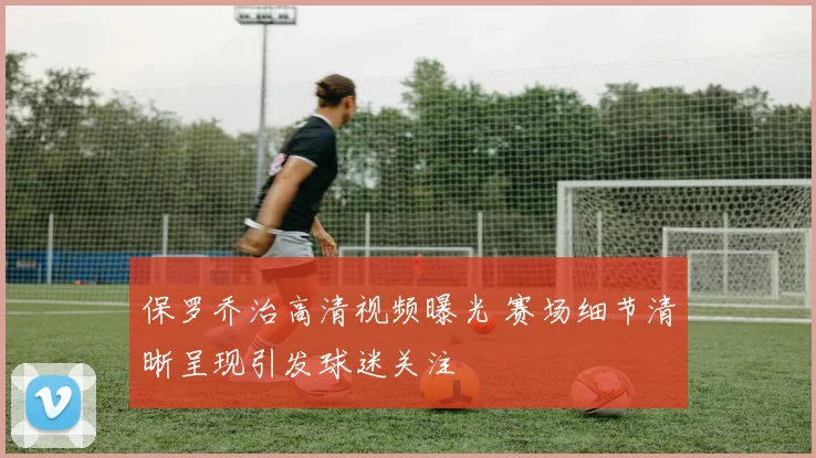 保罗乔治高清视频曝光 赛场细节清晰呈现引发球迷关注