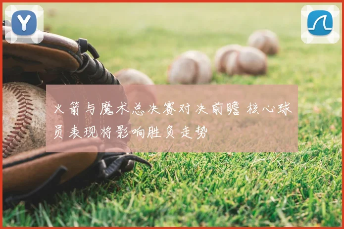 火箭与魔术总决赛对决前瞻 核心球员表现将影响胜负走势