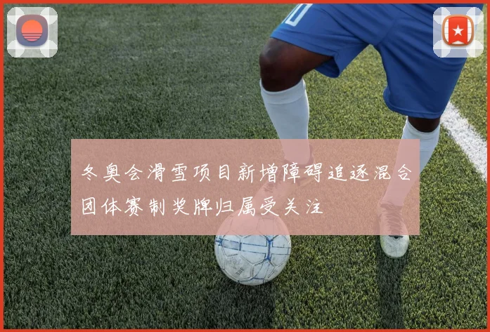 冬奥会滑雪项目新增障碍追逐混合团体赛制奖牌归属受关注