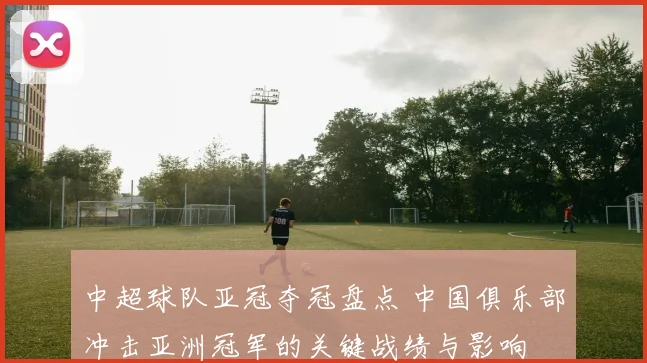 中超球队亚冠夺冠盘点 中国俱乐部冲击亚洲冠军的关键战绩与影响