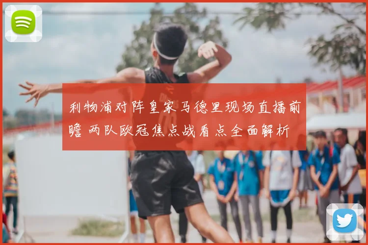利物浦对阵皇家马德里现场直播前瞻 两队欧冠焦点战看点全面解析