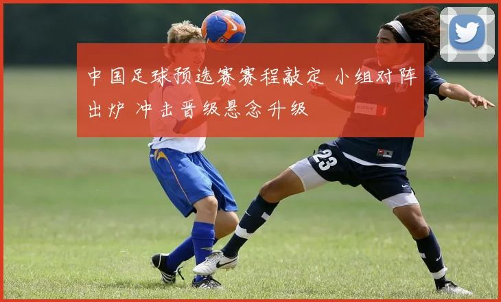 中国足球预选赛赛程敲定 小组对阵出炉 冲击晋级悬念升级
