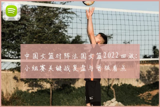 中国女篮对阵法国女篮2022回放：小组赛关键战复盘与晋级看点