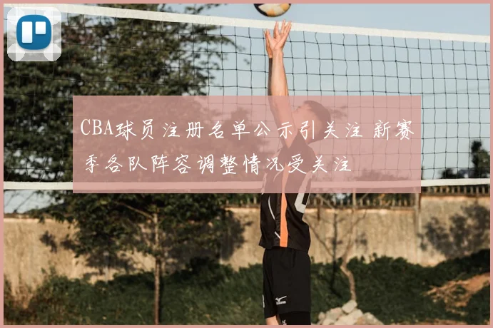 CBA球员注册名单公示引关注 新赛季各队阵容调整情况受关注