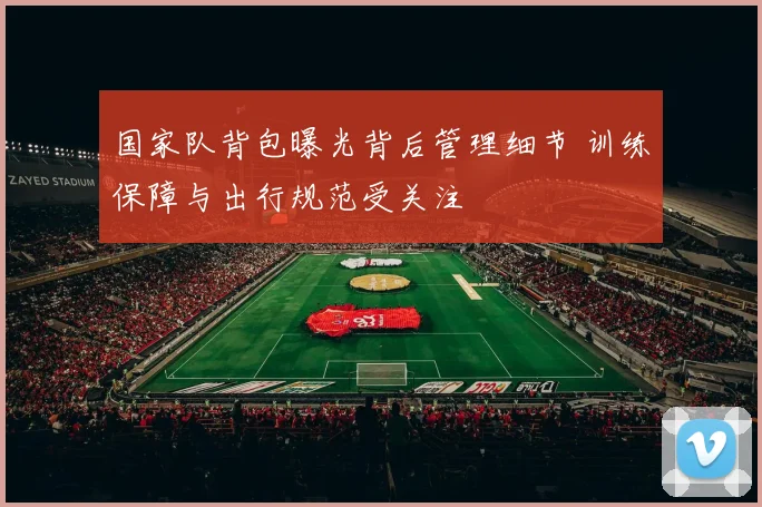 国家队背包曝光背后管理细节 训练保障与出行规范受关注