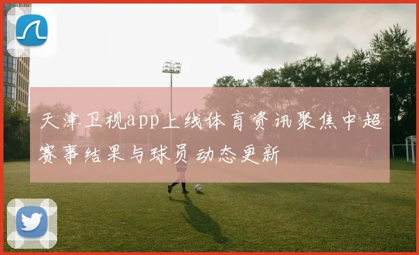 天津卫视app上线体育资讯聚焦中超赛事结果与球员动态更新