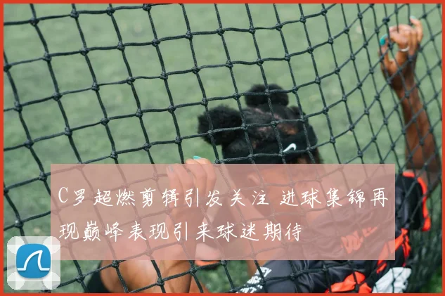 C罗超燃剪辑引发关注 进球集锦再现巅峰表现引来球迷期待