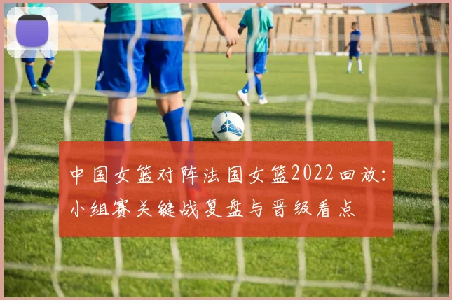 中国女篮对阵法国女篮2022回放：小组赛关键战复盘与晋级看点
