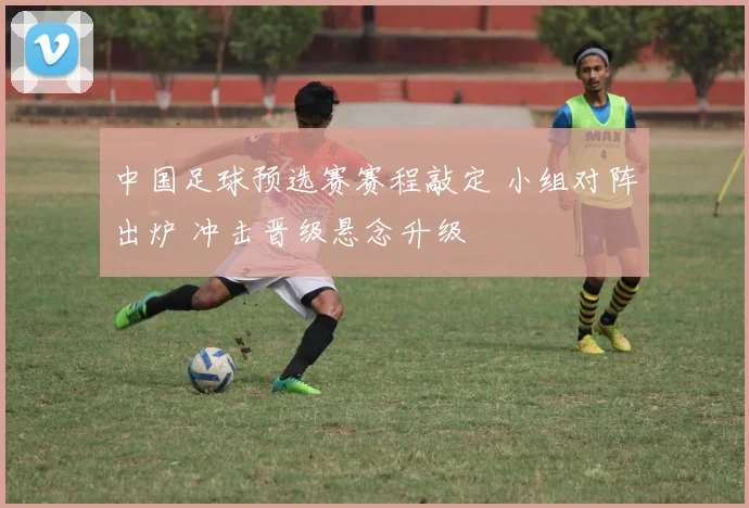 中国足球预选赛赛程敲定 小组对阵出炉 冲击晋级悬念升级