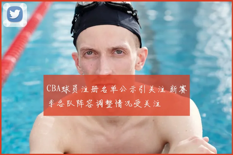 CBA球员注册名单公示引关注 新赛季各队阵容调整情况受关注