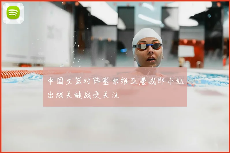 中国女篮对阵塞尔维亚鏖战即小组出线关键战受关注