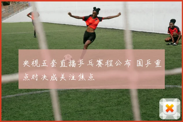 央视五套直播乒乓赛程公布 国乒重点对决成关注焦点