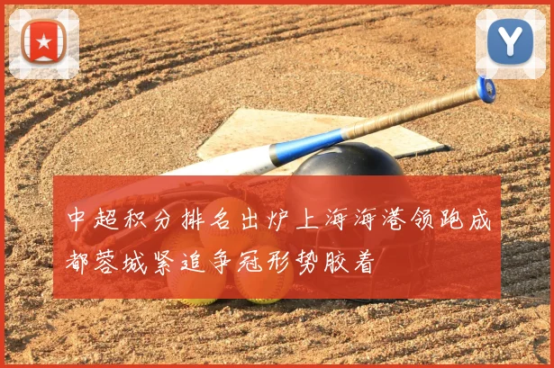 中超积分排名出炉上海海港领跑成都蓉城紧追争冠形势胶着