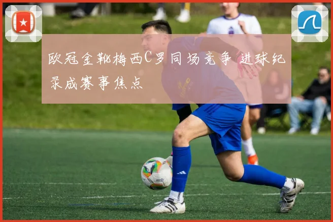 欧冠金靴梅西C罗同场竞争 进球纪录成赛事焦点