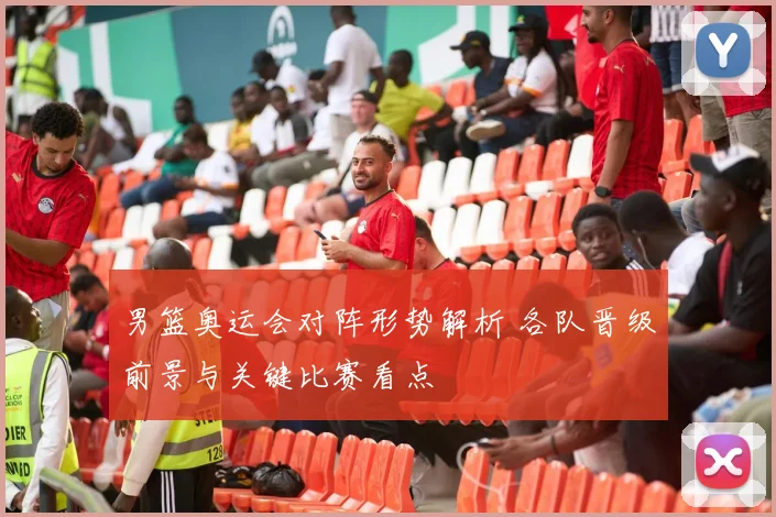 男篮奥运会对阵形势解析 各队晋级前景与关键比赛看点