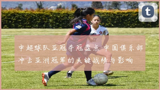 中超球队亚冠夺冠盘点 中国俱乐部冲击亚洲冠军的关键战绩与影响