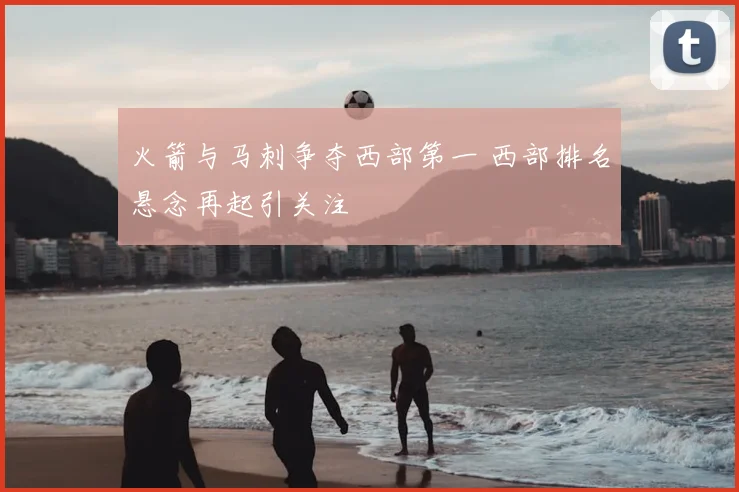火箭与马刺争夺西部第一 西部排名悬念再起引关注