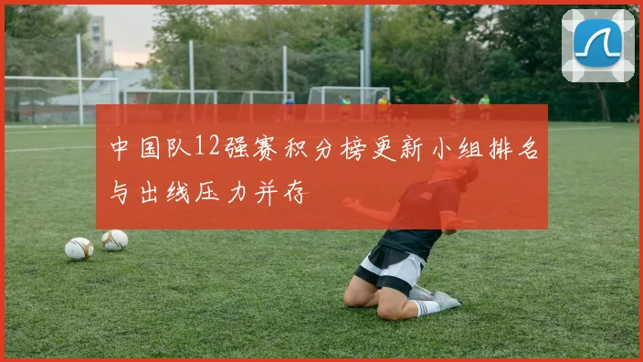 中国队12强赛积分榜更新小组排名与出线压力并存