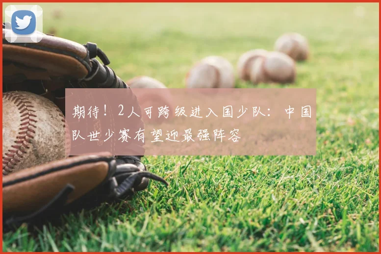 期待!2人可跨级进入国少队:中国队世少赛有望迎最强阵容