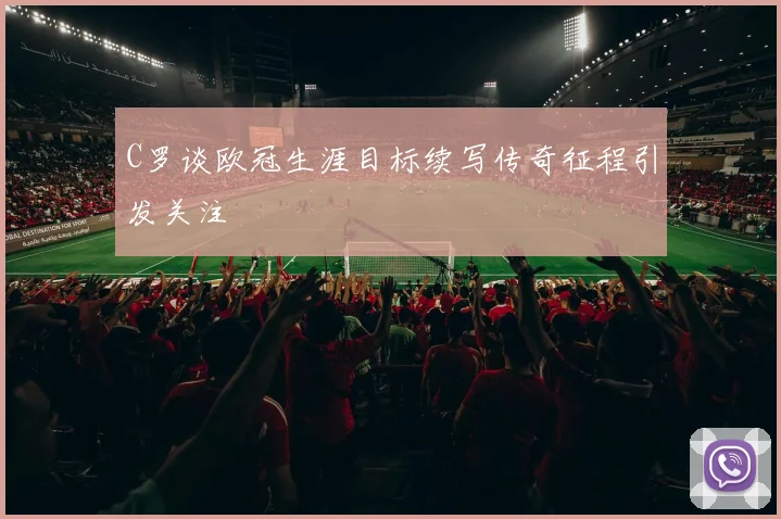 C罗谈欧冠生涯目标续写传奇征程引发关注
