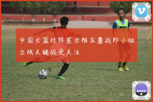 中国女篮对阵塞尔维亚鏖战即小组出线关键战受关注