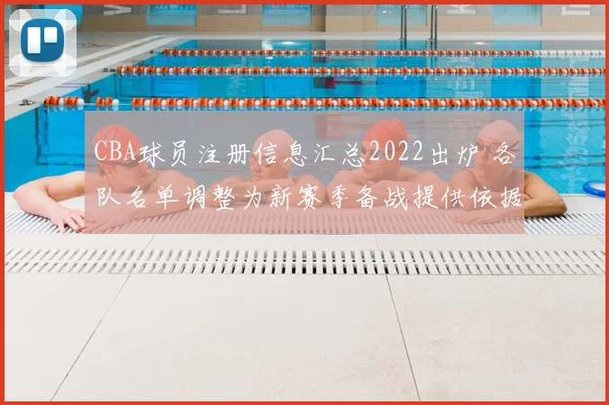 CBA球员注册信息汇总2022出炉 各队名单调整为新赛季备战提供依据