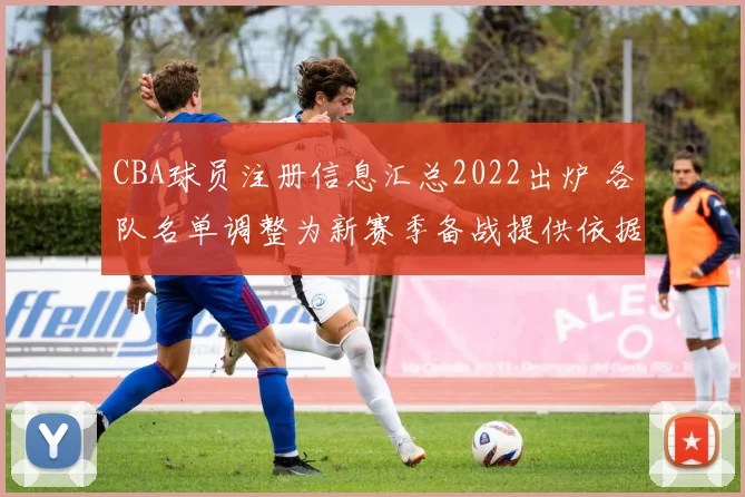 CBA球员注册信息汇总2022出炉 各队名单调整为新赛季备战提供依据