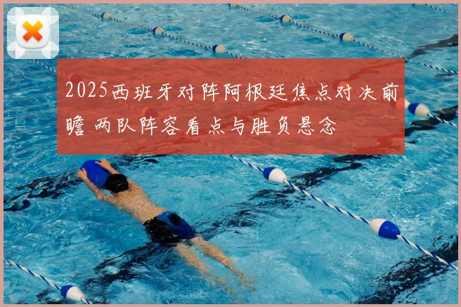 2025西班牙对阵阿根廷焦点对决前瞻 两队阵容看点与胜负悬念