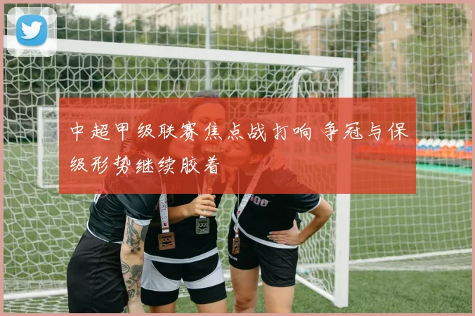 中超甲级联赛焦点战打响 争冠与保级形势继续胶着