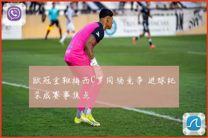 欧冠金靴梅西C罗同场竞争 进球纪录成赛事焦点