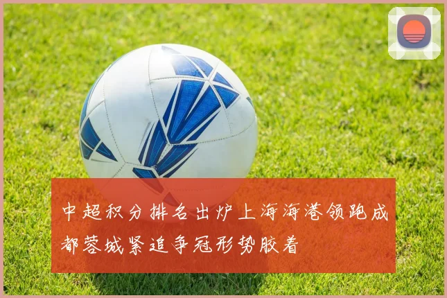 中超积分排名出炉上海海港领跑成都蓉城紧追争冠形势胶着