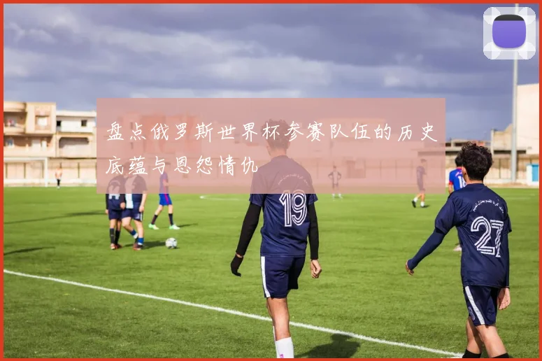 盘点俄罗斯世界杯参赛队伍的历史底蕴与恩怨情仇