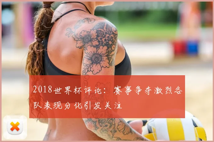 2018世界杯评论：赛事争夺激烈各队表现分化引发关注