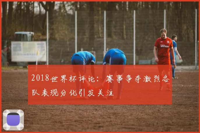 2018世界杯评论：赛事争夺激烈各队表现分化引发关注