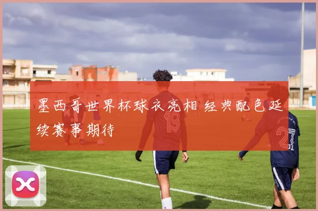 墨西哥世界杯球衣亮相 经典配色延续赛事期待