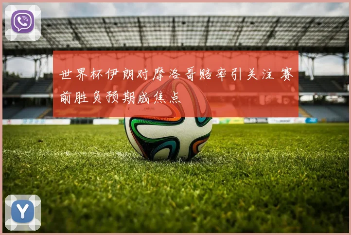 世界杯伊朗对摩洛哥赔率引关注 赛前胜负预期成焦点