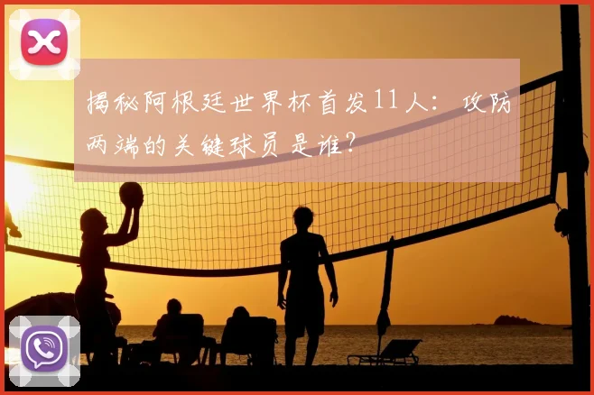 揭秘阿根廷世界杯首发11人:攻防两端的关键球员是谁?