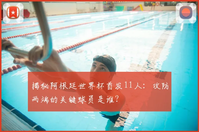 揭秘阿根廷世界杯首发11人：攻防两端的关键球员是谁？