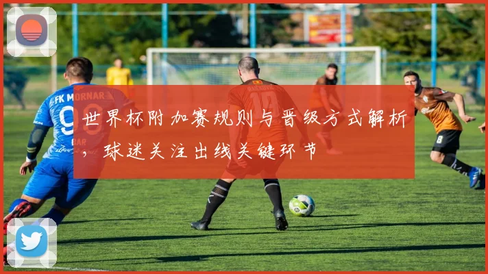 世界杯附加赛规则与晋级方式解析,球迷关注出线关键环节