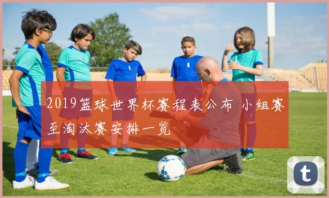 2019篮球世界杯赛程表公布 小组赛至淘汰赛安排一览